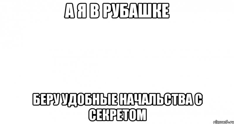 а я в рубашке беру удобные начальства с секретом