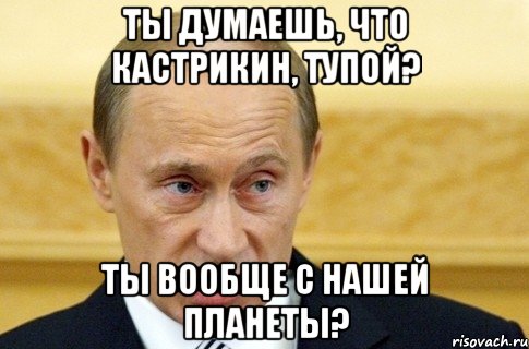 ты думаешь, что кастрикин, тупой? ты вообще с нашей планеты?, Мем путин