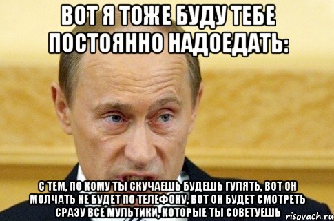 вот я тоже буду тебе постоянно надоедать: с тем, по кому ты скучаешь будешь гулять, вот он молчать не будет по телефону, вот он будет смотреть сразу все мультики, которые ты советуешь, Мем путин