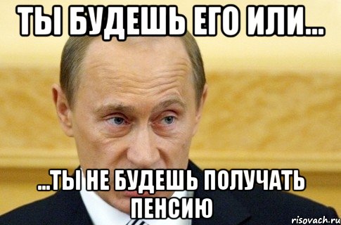 ты будешь его или... ...ты не будешь получать пенсию, Мем путин