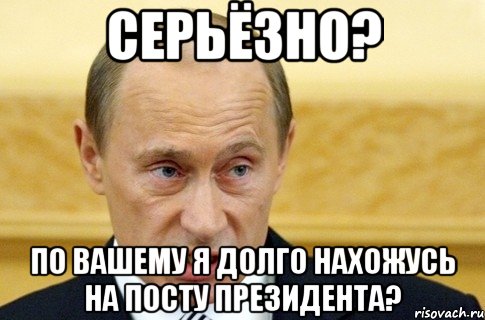 cерьёзно? по вашему я долго нахожусь на посту президента?, Мем путин