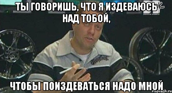 ты говоришь, что я издеваюсь над тобой, чтобы поиздеваться надо мной, Мем Монитор (тачка на прокачку)