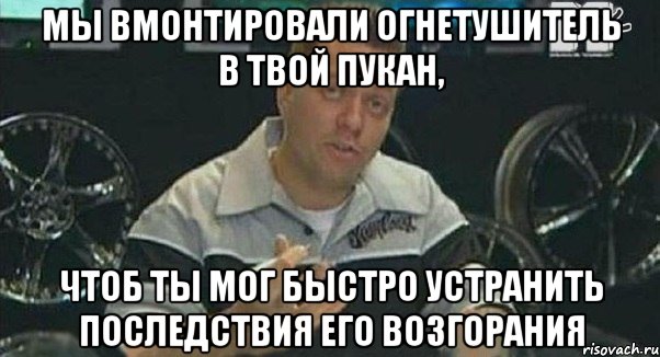 мы вмонтировали огнетушитель в твой пукан, чтоб ты мог быстро устранить последствия его возгорания