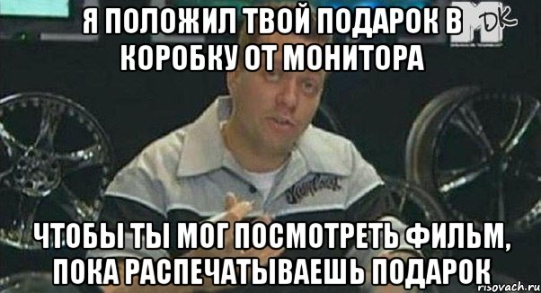 я положил твой подарок в коробку от монитора чтобы ты мог посмотреть фильм, пока распечатываешь подарок, Мем Монитор (тачка на прокачку)