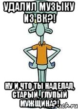 удалил музыку из вк?! ну и что ты наделал, старый, глупый мужщина?!, Мем Сквидвард в полный рост