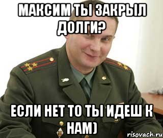 максим ты закрыл долги? если нет то ты идеш к нам)