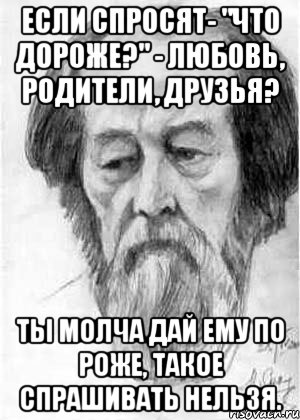 если спросят- "что дороже?" - любовь, родители, друзья? ты молча дай ему по роже, такое спрашивать нельзя.