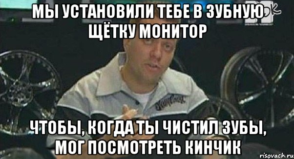 мы установили тебе в зубную щётку монитор чтобы, когда ты чистил зубы, мог посмотреть кинчик, Мем Монитор (тачка на прокачку)