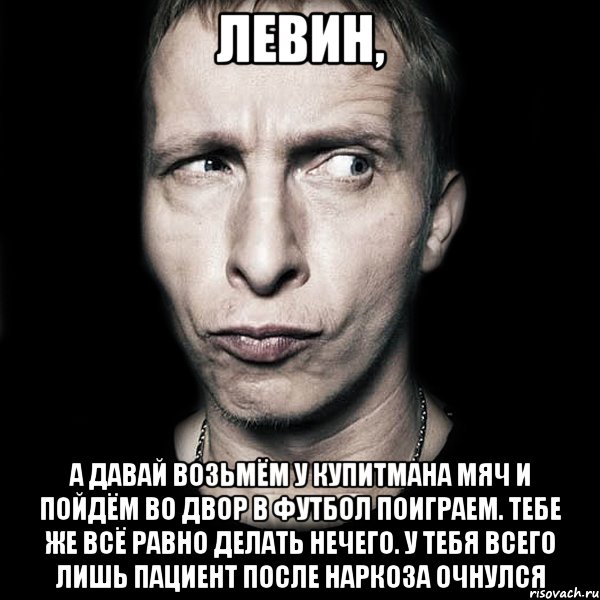 левин, а давай возьмём у купитмана мяч и пойдём во двор в футбол поиграем. тебе же всё равно делать нечего. у тебя всего лишь пациент после наркоза очнулся, Мем  Типичный Охлобыстин