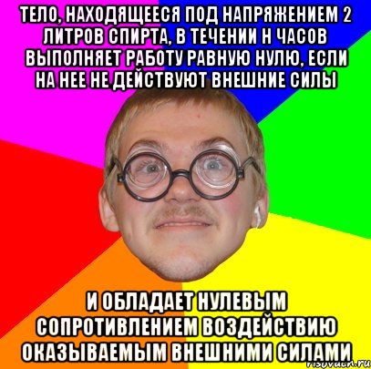 тело, находящееся под напряжением 2 литров спирта, в течении н часов выполняет работу равную нулю, если на нее не действуют внешние силы и обладает нулевым сопротивлением воздействию оказываемым внешними силами, Мем Типичный ботан