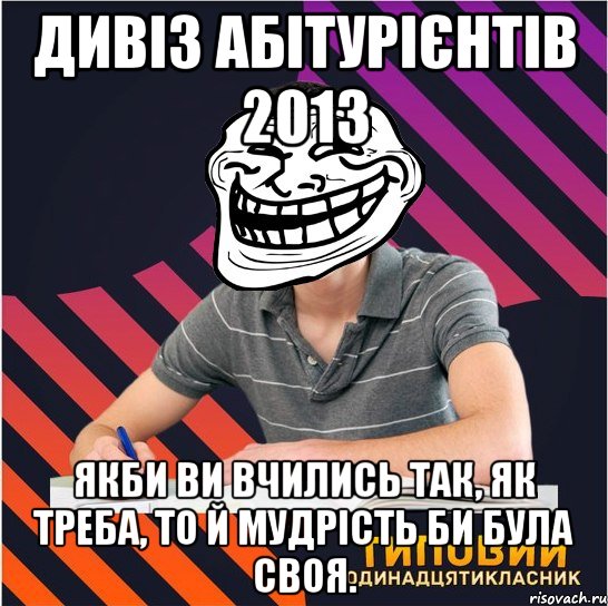 дивіз абітурієнтів 2013 якби ви вчились так, як треба, то й мудрість би була своя.