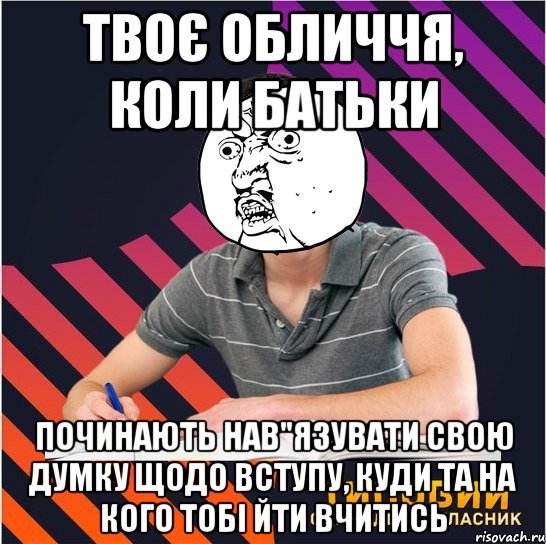 твоє обличчя, коли батьки починають нав"язувати свою думку щодо вступу, куди та на кого тобі йти вчитись