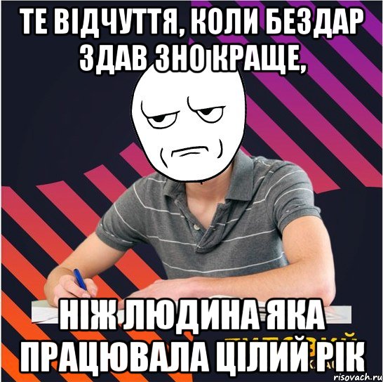 те відчуття, коли бездар здав зно краще, ніж людина яка працювала цілий рік