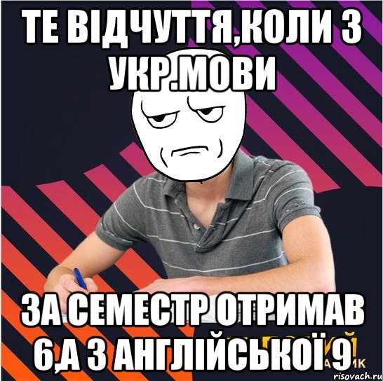 те відчуття,коли з укр.мови за семестр отримав 6,а з англійської 9