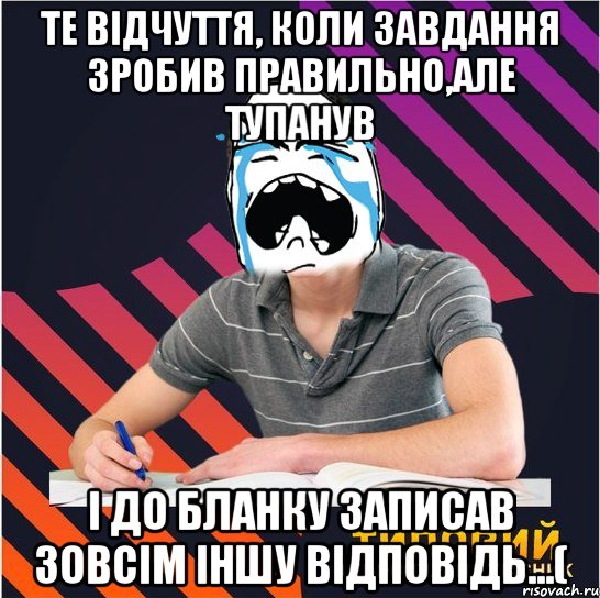 те відчуття, коли завдання зробив правильно,але тупанув і до бланку записав зовсім іншу відповідь...(