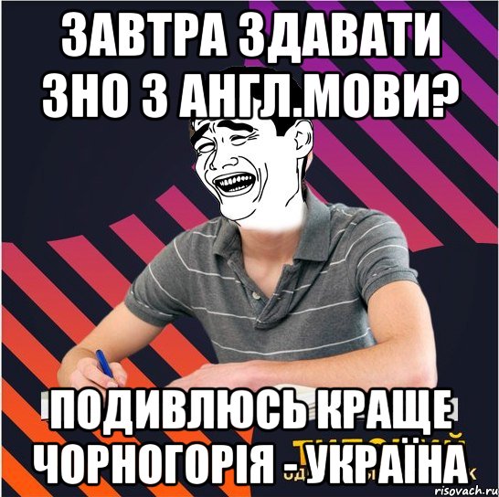 завтра здавати зно з англ.мови? подивлюсь краще чорногорія - україна