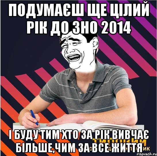 подумаєш ще цілий рік до зно 2014 і буду тим хто за рік вивчає більше,чим за все життя