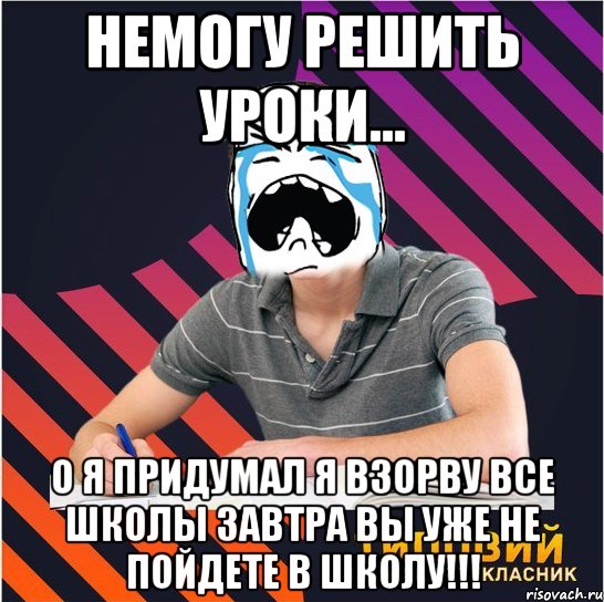 немогу решить уроки... о я придумал я взорву все школы завтра вы уже не пойдете в школу!!!