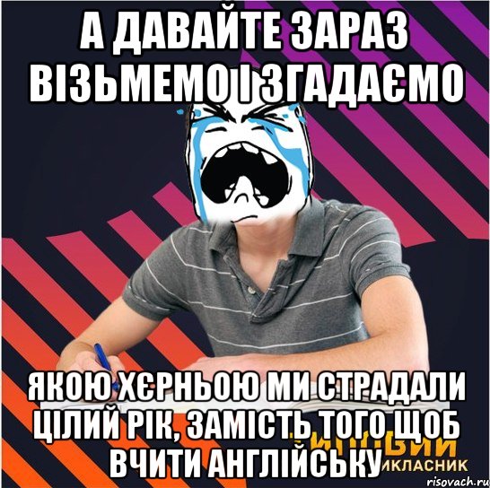 а давайте зараз візьмемо і згадаємо якою хєрньою ми страдали цілий рік, замість того щоб вчити англійську, Мем Типовий одинадцятикласник