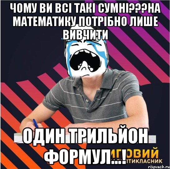 чому ви всі такі сумні???на математику потрібно лише вивчити один трильйон формул...!