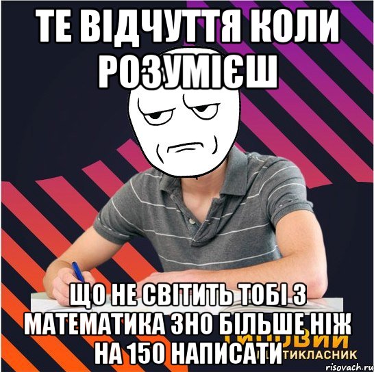 те відчуття коли розумієш що не світить тобі з математика зно більше ніж на 150 написати