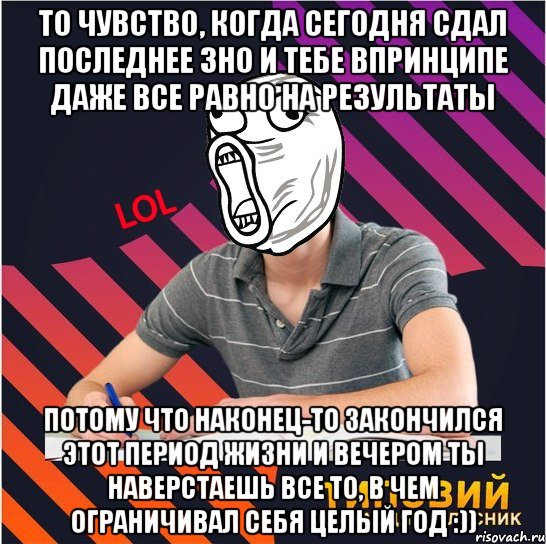 то чувство, когда сегодня сдал последнее зно и тебе впринципе даже все равно на результаты потому что наконец-то закончился этот период жизни и вечером ты наверстаешь все то, в чем ограничивал себя целый год :))