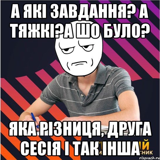 а які завдання? а тяжкі?а шо було? яка різниця, друга сесія і так інша, Мем Типовий одинадцятикласник