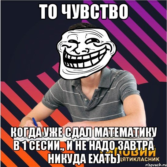 то чувство когда уже сдал математику в 1 сесии., и не надо завтра никуда ехать)