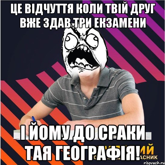 це відчуття коли твій друг вже здав три екзамени і йому до сраки тая географія!