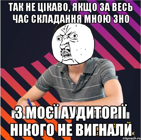 так не цікаво, якщо за весь час складання мною зно з моєї аудиторії нікого не вигнали