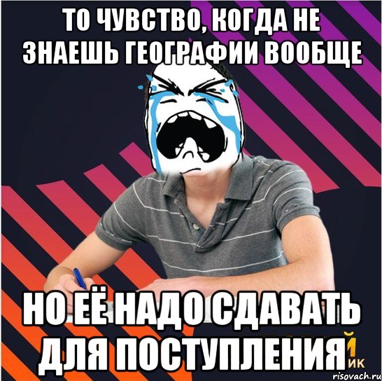 то чувство, когда не знаешь географии вообще но её надо сдавать для поступления