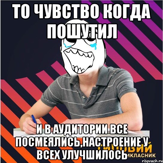 то чувство когда пошутил и в аудитории все посмеялись,настроение у всех улучшилось