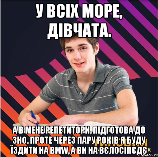 у всіх море, дівчата. а в мене репетитори, підготова до зно. проте через пару років я буду їздити на bmw, а ви на вєлосіпєдє, Мем Типовий одинадцятикласник