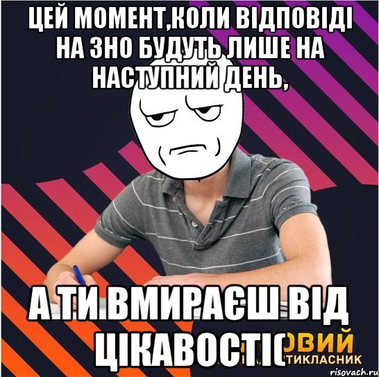 цей момент,коли відповіді на зно будуть лише на наступний день, а ти вмираєш від цікавості(, Мем Типовий одинадцятикласник