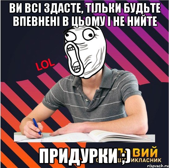 ви всі здасте, тільки будьте впевнені в цьому і не нийте придурки ;)