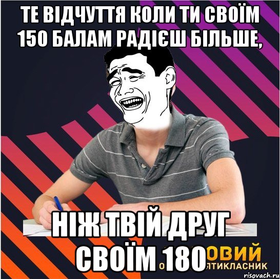 те відчуття коли ти своїм 150 балам радієш більше, ніж твій друг своїм 180