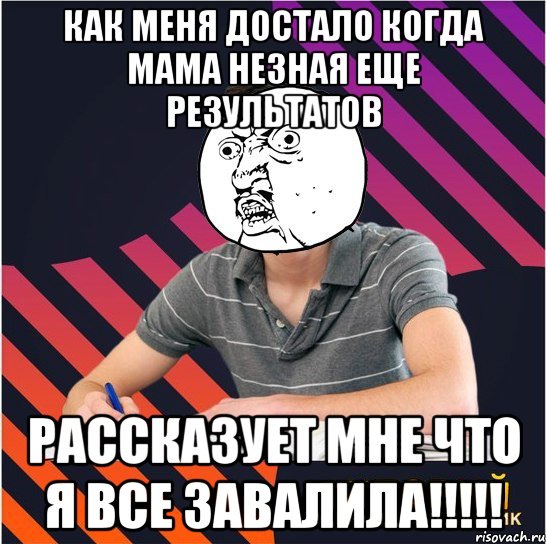 как меня достало когда мама незная еще результатов рассказует мне что я все завалила!!!