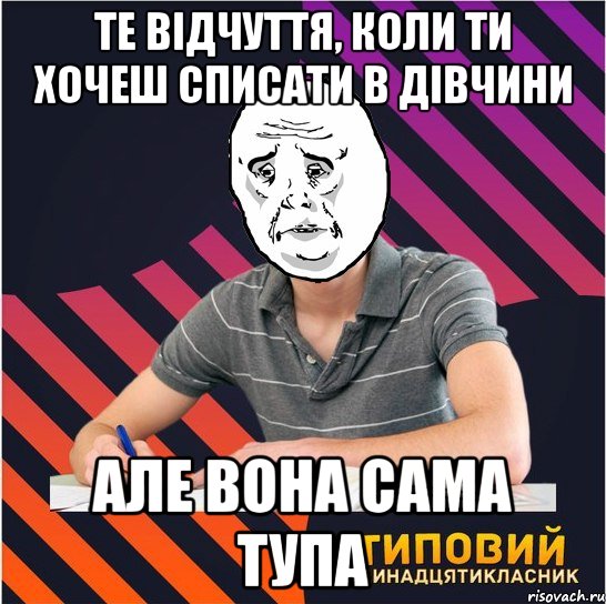 те відчуття, коли ти хочеш списати в дівчини але вона сама тупа