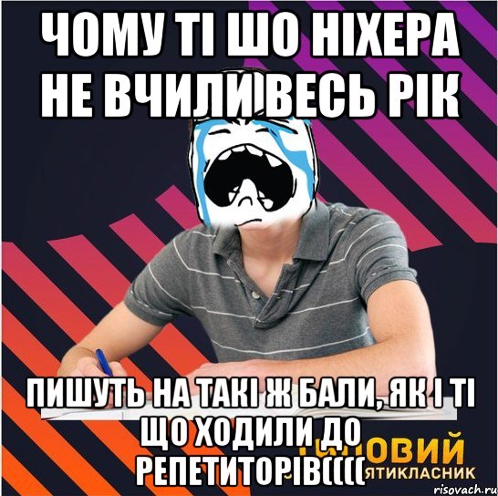 чому ті шо ніхера не вчили весь рік пишуть на такі ж бали, як і ті що ходили до репетиторів((((