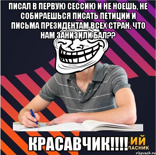 писал в первую сессию и не ноешь, не собираешься писать петиции и письма президентам всех стран, что нам занизили бал?? красавчик!!!