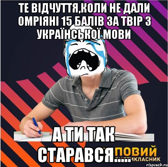 те відчуття,коли не дали омріяні 15 балів за твір з української мови а ти так старався.....