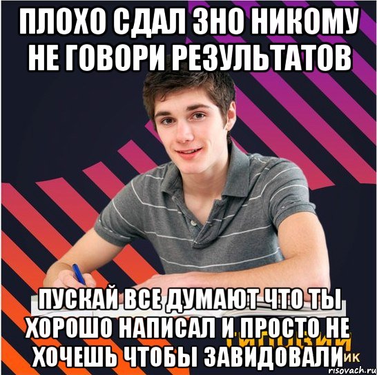 плохо сдал зно никому не говори результатов пускай все думают что ты хорошо написал и просто не хочешь чтобы завидовали