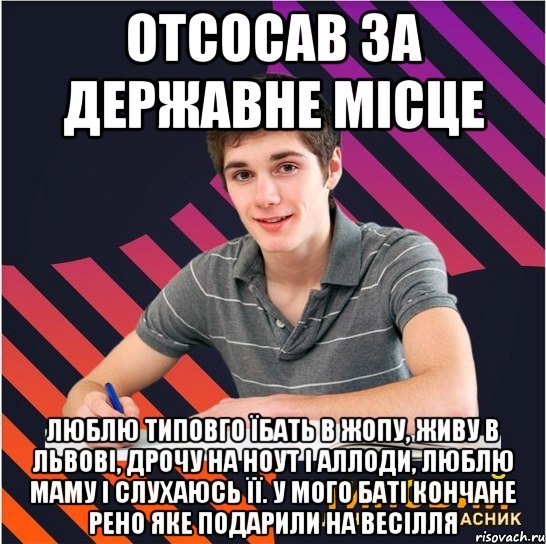 отсосав за державне місце люблю типовго їбать в жопу, живу в львові, дрочу на ноут і аллоди, люблю маму і слухаюсь її. у мого баті кончане рено яке подарили на весілля