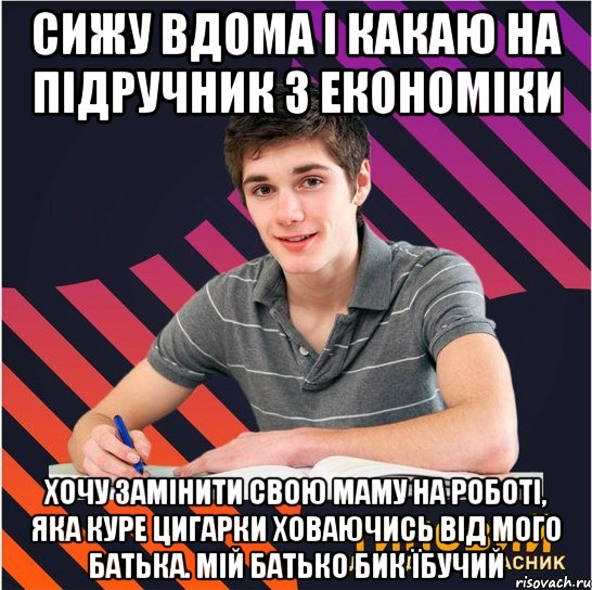 сижу вдома і какаю на підручник з економіки хочу замінити свою маму на роботі, яка куре цигарки ховаючись від мого батька. мій батько бик їбучий