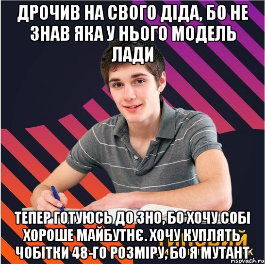 дрочив на свого діда, бо не знав яка у нього модель лади тепер готуюсь до зно, бо хочу собі хороше майбутнє. хочу куплять чобітки 48-го розміру, бо я мутант