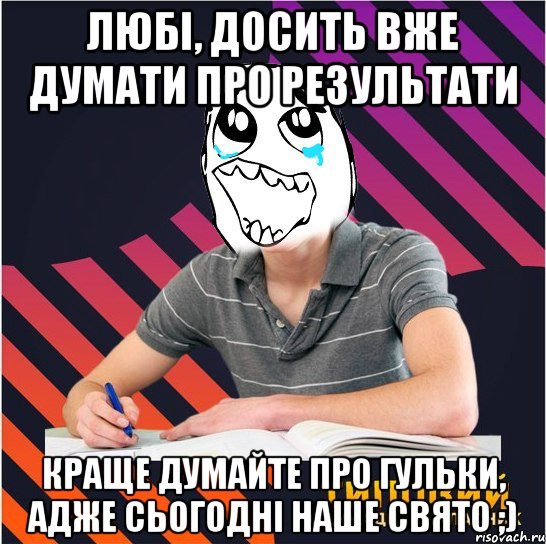 любі, досить вже думати про результати краще думайте про гульки, адже сьогодні наше свято ;)