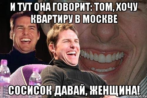 и тут она говорит: том, хочу квартиру в москве сосисок давай, женщина!, Мем том круз