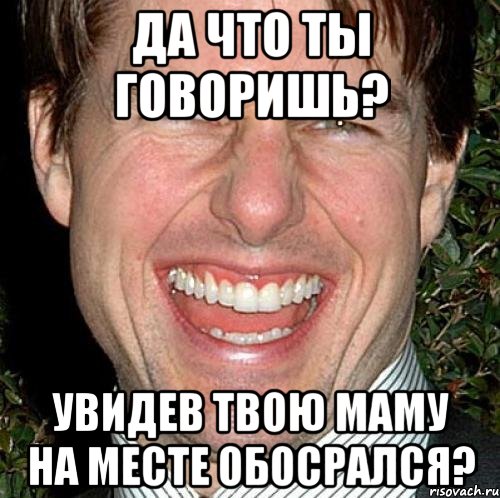 да что ты говоришь? увидев твою маму на месте обосрался?