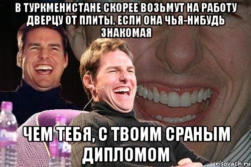 в туркменистане скорее возьмут на работу дверцу от плиты, если она чья-нибудь знакомая чем тебя, с твоим сраным дипломом, Мем том круз