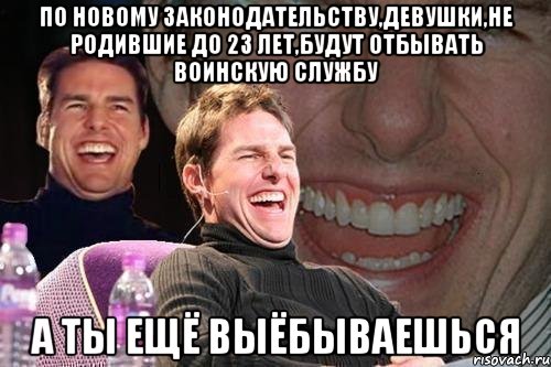 по новому законодательству,девушки,не родившие до 23 лет,будут отбывать воинскую службу а ты ещё выёбываешься, Мем том круз